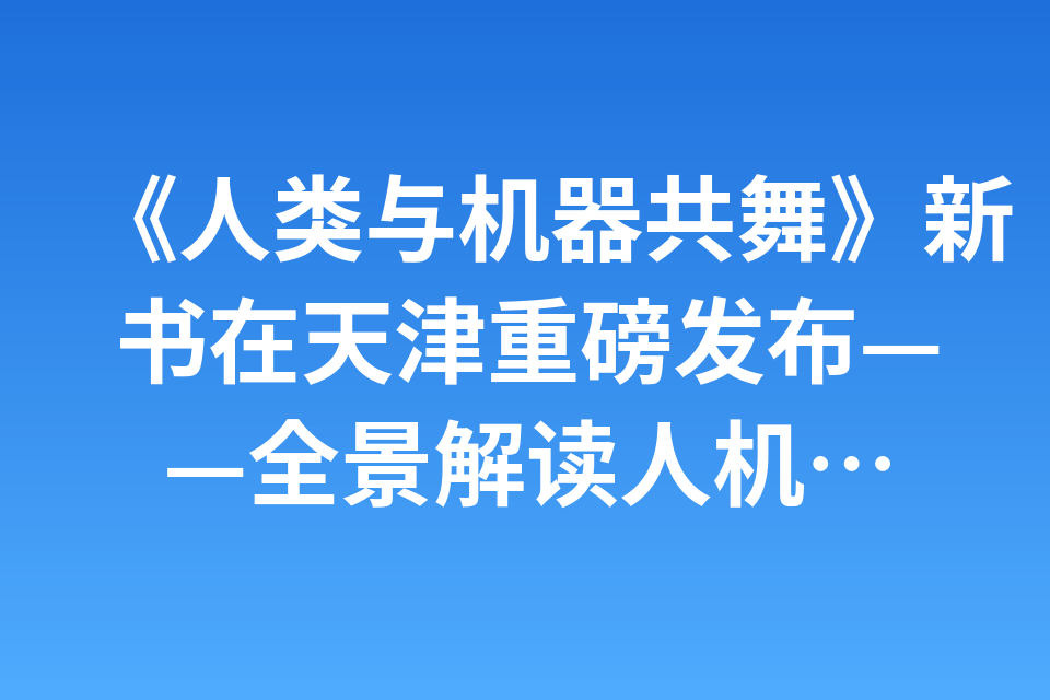 《人类与机器共舞》新书在天津重磅发布——全景解读人机智能技术跃迁与产业变革 