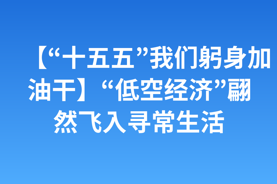 【“十五五”我们躬身加油干】“低空经济”翩然飞入寻常生活